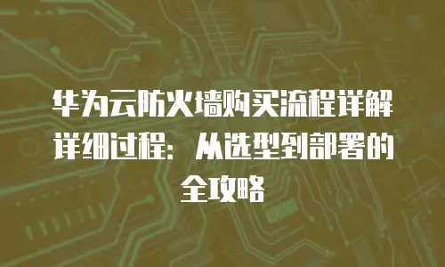 华为云防火墙购买流程详解详细过程：从选型到部署的全攻略