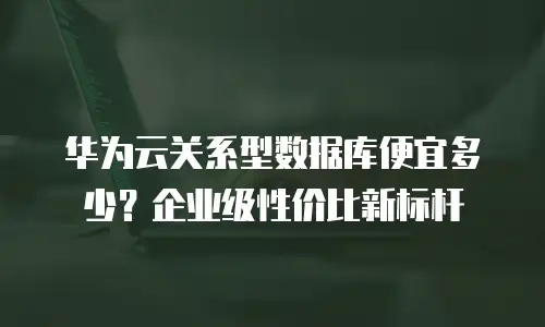 华为云关系型数据库便宜多少？企业级性价比新标杆