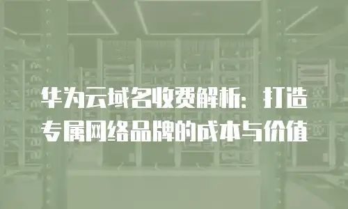 华为云域名收费解析：打造专属网络品牌的成本与价值