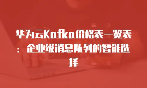 华为云Kafka价格表一览表：企业级消息队列的智能选择