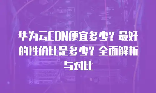 华为云CDN便宜多少？最好的性价比是多少？全面解析与对比