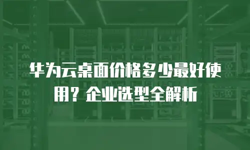 华为云桌面价格多少最好使用？企业选型全解析