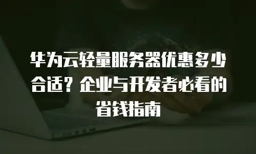 华为云轻量服务器优惠多少合适？企业与开发者必看的省钱指南