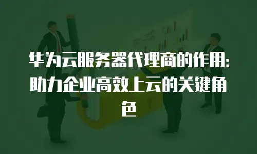 华为云服务器代理商的作用：助力企业高效上云的关键角色