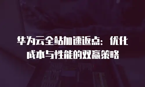 华为云全站加速返点：优化成本与性能的双赢策略
