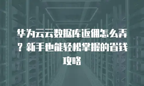 华为云云数据库返佣怎么弄？新手也能轻松掌握的省钱攻略