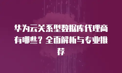 华为云关系型数据库代理商有哪些？全面解析与专业推荐