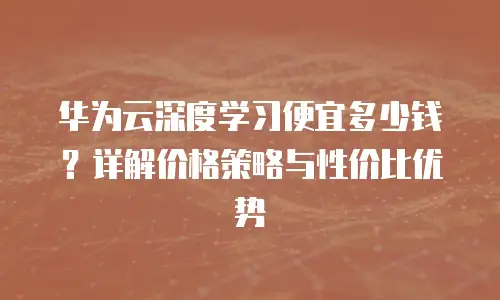 华为云深度学习便宜多少钱？详解价格策略与性价比优势