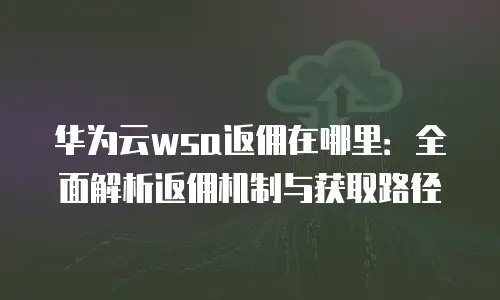 华为云wsa返佣在哪里：全面解析返佣机制与获取路径