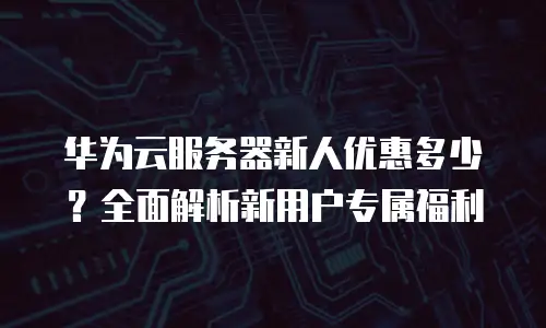 华为云服务器新人优惠多少？全面解析新用户专属福利
