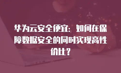 华为云安全便宜：如何在保障数据安全的同时实现高性价比？