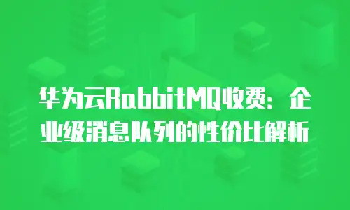 华为云RabbitMQ收费：企业级消息队列的性价比解析