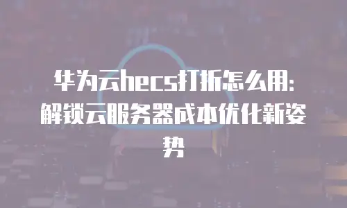 华为云hecs打折怎么用：解锁云服务器成本优化新姿势