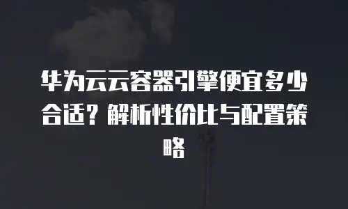 华为云云容器引擎便宜多少合适？解析性价比与配置策略