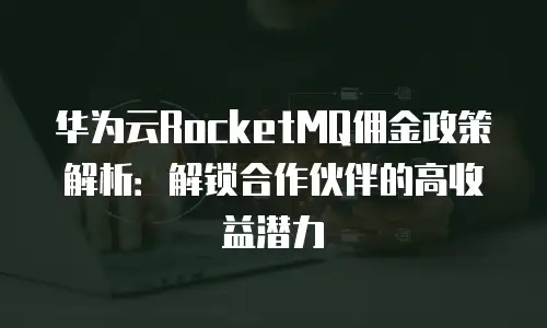 华为云RocketMQ佣金政策解析：解锁合作伙伴的高收益潜力