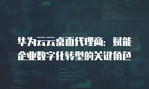华为云云桌面代理商：赋能企业数字化转型的关键角色