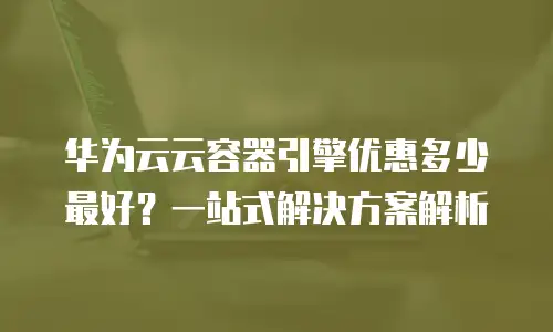 华为云云容器引擎优惠多少最好？一站式解决方案解析