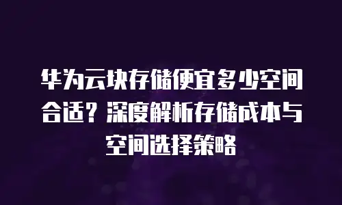 华为云块存储便宜多少空间合适？深度解析存储成本与空间选择策略