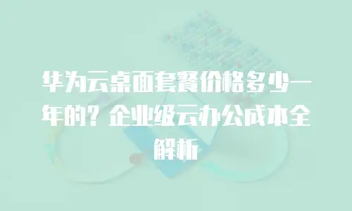 华为云桌面套餐价格多少一年的？企业级云办公成本全解析