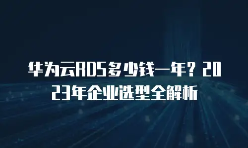 华为云RDS多少钱一年？2023年企业选型全解析