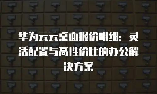华为云云桌面报价明细：灵活配置与高性价比的办公解决方案
