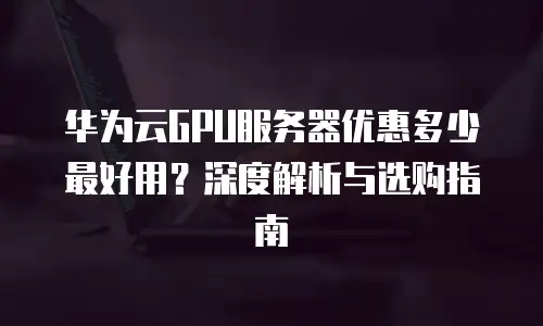 华为云GPU服务器优惠多少最好用？深度解析与选购指南