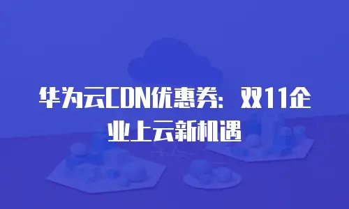 华为云CDN优惠券：双11企业上云新机遇