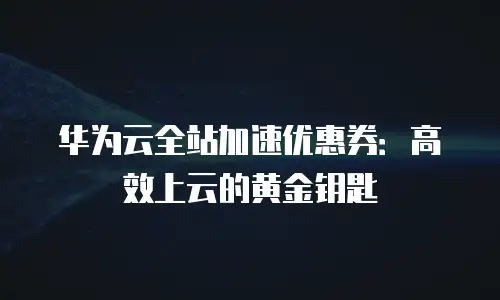 华为云全站加速优惠券：高效上云的黄金钥匙