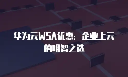 华为云WSA优惠：企业上云的明智之选
