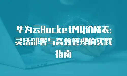 华为云RocketMQ价格表：灵活部署与高效管理的实践指南