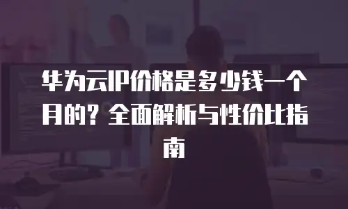 华为云IP价格是多少钱一个月的？全面解析与性价比指南