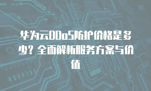华为云DDoS防护价格是多少？全面解析服务方案与价值