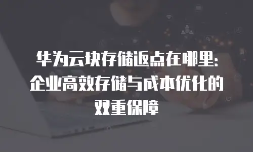 华为云块存储返点在哪里：企业高效存储与成本优化的双重保障