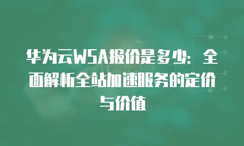 华为云WSA报价是多少：全面解析全站加速服务的定价与价值