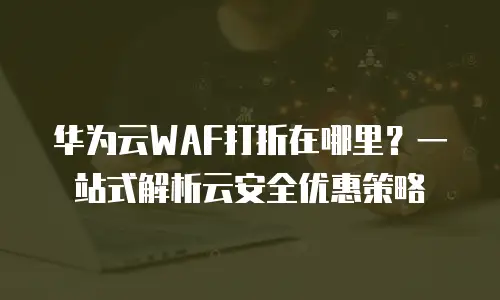 华为云WAF打折在哪里？一站式解析云安全优惠策略
