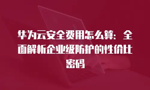 华为云安全费用怎么算：全面解析企业级防护的性价比密码