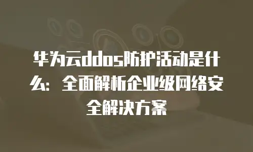 华为云ddos防护活动是什么：全面解析企业级网络安全解决方案