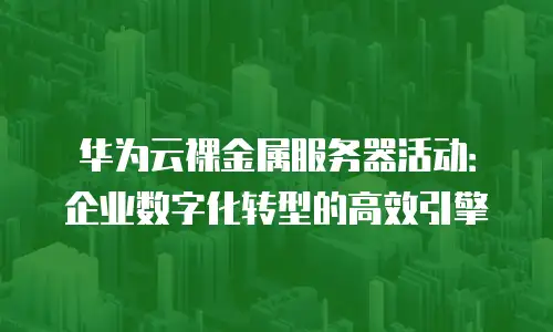 华为云裸金属服务器活动：企业数字化转型的高效引擎