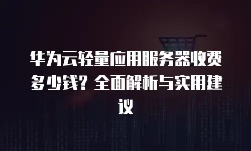 华为云轻量应用服务器收费多少钱？全面解析与实用建议