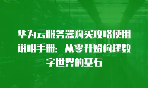 华为云服务器购买攻略使用说明手册：从零开始构建数字世界的基石