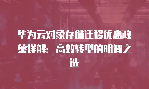 华为云对象存储迁移优惠政策详解：高效转型的明智之选