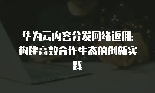 华为云内容分发网络返佣：构建高效合作生态的创新实践