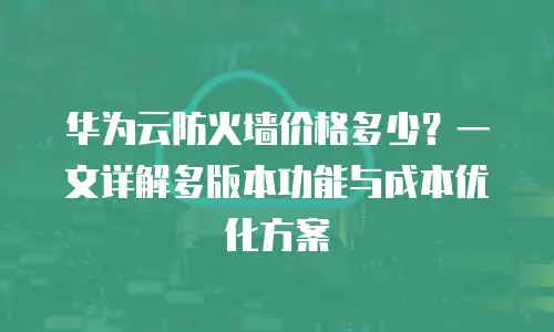 华为云防火墙价格多少？一文详解多版本功能与成本优化方案