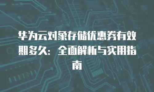 华为云对象存储优惠券有效期多久：全面解析与实用指南