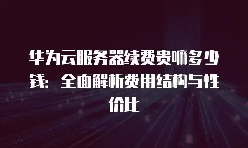 华为云服务器续费贵嘛多少钱：全面解析费用结构与性价比
