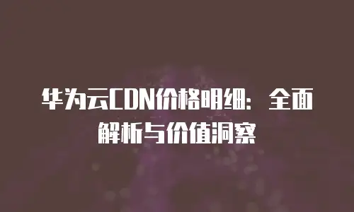 华为云CDN价格明细：全面解析与价值洞察
