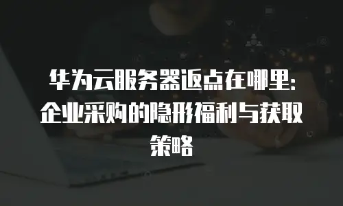 华为云服务器返点在哪里：企业采购的隐形福利与获取策略