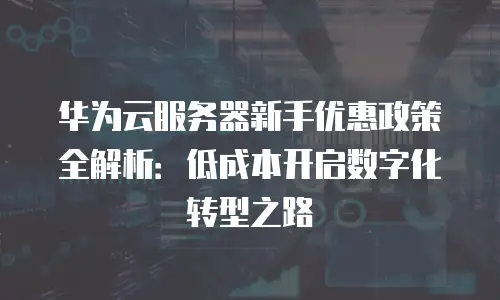 华为云服务器新手优惠政策全解析：低成本开启数字化转型之路
