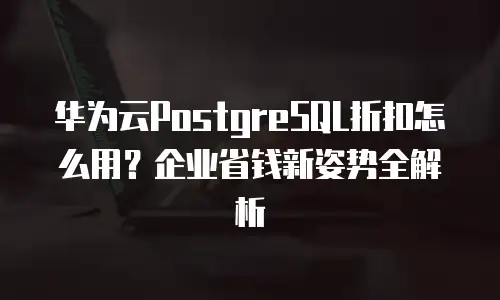 华为云PostgreSQL折扣怎么用？企业省钱新姿势全解析