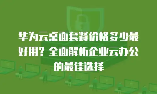 华为云桌面套餐价格多少最好用？全面解析企业云办公的最佳选择